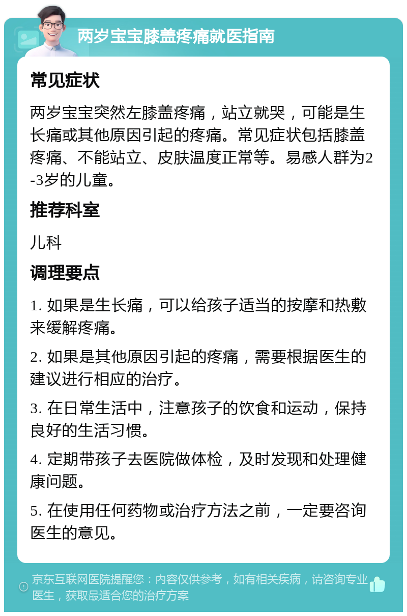 两岁宝宝膝盖疼痛就医指南 常见症状 两岁宝宝突然左膝盖疼痛，站立就哭，可能是生长痛或其他原因引起的疼痛。常见症状包括膝盖疼痛、不能站立、皮肤温度正常等。易感人群为2-3岁的儿童。 推荐科室 儿科 调理要点 1. 如果是生长痛，可以给孩子适当的按摩和热敷来缓解疼痛。 2. 如果是其他原因引起的疼痛，需要根据医生的建议进行相应的治疗。 3. 在日常生活中，注意孩子的饮食和运动，保持良好的生活习惯。 4. 定期带孩子去医院做体检，及时发现和处理健康问题。 5. 在使用任何药物或治疗方法之前，一定要咨询医生的意见。