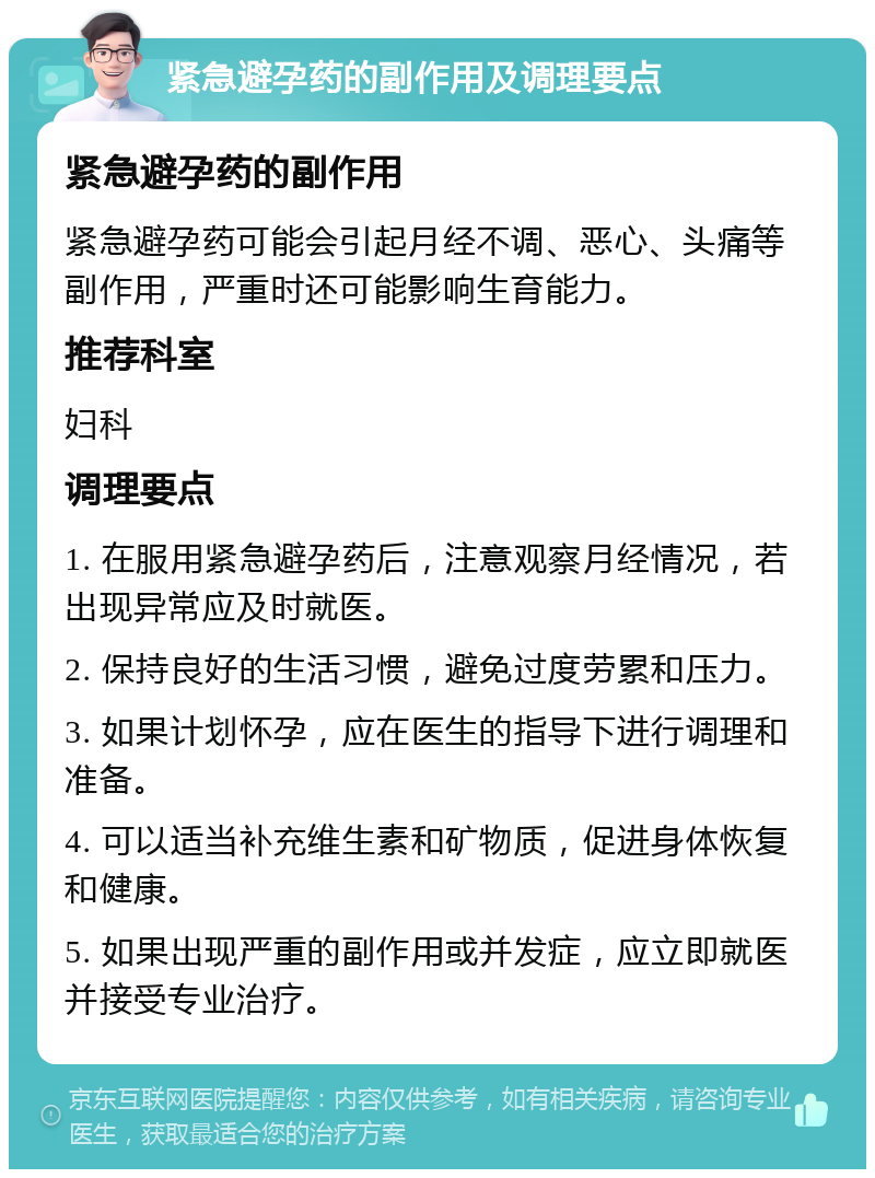 紧急避孕药的副作用及调理要点 紧急避孕药的副作用 紧急避孕药可能会引起月经不调、恶心、头痛等副作用，严重时还可能影响生育能力。 推荐科室 妇科 调理要点 1. 在服用紧急避孕药后，注意观察月经情况，若出现异常应及时就医。 2. 保持良好的生活习惯，避免过度劳累和压力。 3. 如果计划怀孕，应在医生的指导下进行调理和准备。 4. 可以适当补充维生素和矿物质，促进身体恢复和健康。 5. 如果出现严重的副作用或并发症，应立即就医并接受专业治疗。