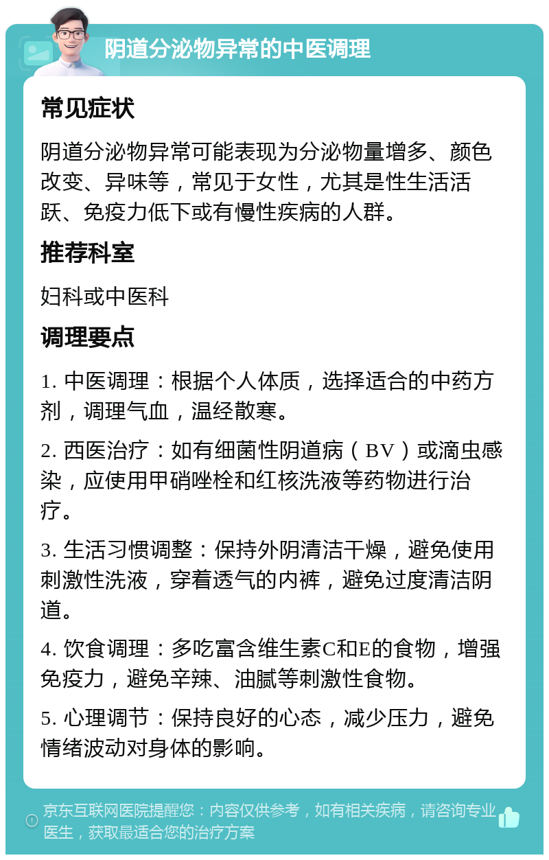 阴道分泌物异常的中医调理 常见症状 阴道分泌物异常可能表现为分泌物量增多、颜色改变、异味等，常见于女性，尤其是性生活活跃、免疫力低下或有慢性疾病的人群。 推荐科室 妇科或中医科 调理要点 1. 中医调理：根据个人体质，选择适合的中药方剂，调理气血，温经散寒。 2. 西医治疗：如有细菌性阴道病（BV）或滴虫感染，应使用甲硝唑栓和红核洗液等药物进行治疗。 3. 生活习惯调整：保持外阴清洁干燥，避免使用刺激性洗液，穿着透气的内裤，避免过度清洁阴道。 4. 饮食调理：多吃富含维生素C和E的食物，增强免疫力，避免辛辣、油腻等刺激性食物。 5. 心理调节：保持良好的心态，减少压力，避免情绪波动对身体的影响。