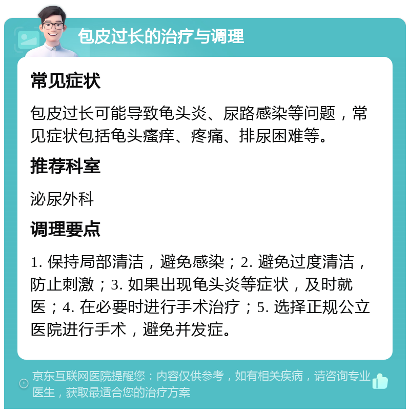 包皮过长的治疗与调理 常见症状 包皮过长可能导致龟头炎、尿路感染等问题，常见症状包括龟头瘙痒、疼痛、排尿困难等。 推荐科室 泌尿外科 调理要点 1. 保持局部清洁，避免感染；2. 避免过度清洁，防止刺激；3. 如果出现龟头炎等症状，及时就医；4. 在必要时进行手术治疗；5. 选择正规公立医院进行手术，避免并发症。