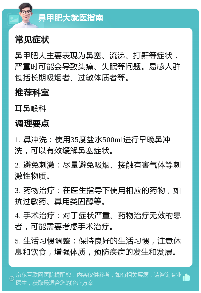 鼻甲肥大就医指南 常见症状 鼻甲肥大主要表现为鼻塞、流涕、打鼾等症状，严重时可能会导致头痛、失眠等问题。易感人群包括长期吸烟者、过敏体质者等。 推荐科室 耳鼻喉科 调理要点 1. 鼻冲洗：使用35度盐水500ml进行早晚鼻冲洗，可以有效缓解鼻塞症状。 2. 避免刺激：尽量避免吸烟、接触有害气体等刺激性物质。 3. 药物治疗：在医生指导下使用相应的药物，如抗过敏药、鼻用类固醇等。 4. 手术治疗：对于症状严重、药物治疗无效的患者，可能需要考虑手术治疗。 5. 生活习惯调整：保持良好的生活习惯，注意休息和饮食，增强体质，预防疾病的发生和发展。