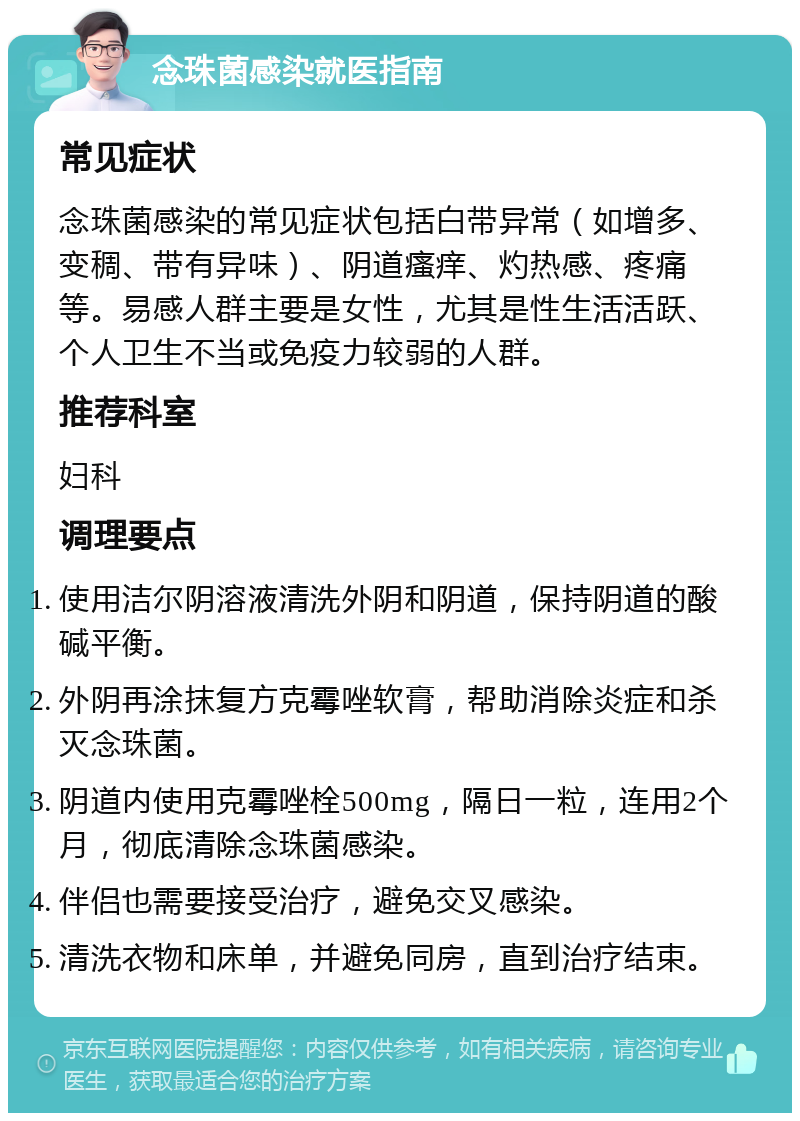 念珠菌感染就医指南 常见症状 念珠菌感染的常见症状包括白带异常（如增多、变稠、带有异味）、阴道瘙痒、灼热感、疼痛等。易感人群主要是女性，尤其是性生活活跃、个人卫生不当或免疫力较弱的人群。 推荐科室 妇科 调理要点 使用洁尔阴溶液清洗外阴和阴道，保持阴道的酸碱平衡。 外阴再涂抹复方克霉唑软膏，帮助消除炎症和杀灭念珠菌。 阴道内使用克霉唑栓500mg，隔日一粒，连用2个月，彻底清除念珠菌感染。 伴侣也需要接受治疗，避免交叉感染。 清洗衣物和床单，并避免同房，直到治疗结束。