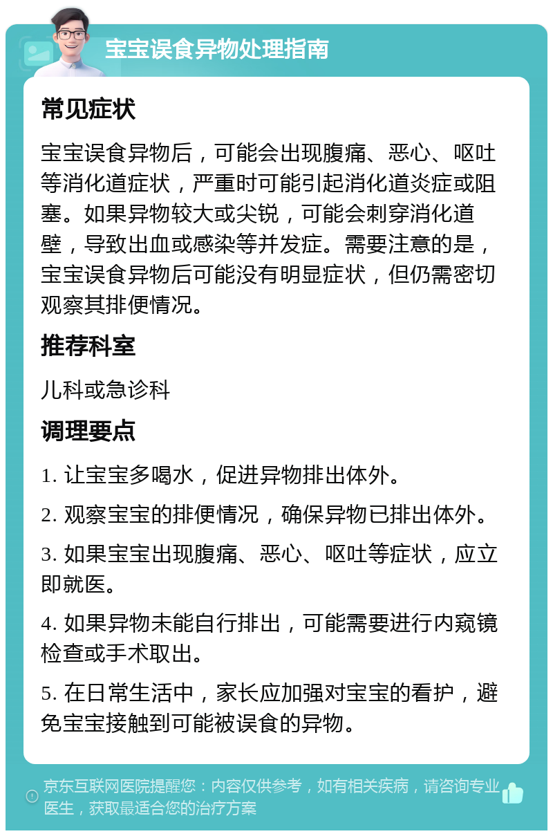 宝宝误食异物处理指南 常见症状 宝宝误食异物后，可能会出现腹痛、恶心、呕吐等消化道症状，严重时可能引起消化道炎症或阻塞。如果异物较大或尖锐，可能会刺穿消化道壁，导致出血或感染等并发症。需要注意的是，宝宝误食异物后可能没有明显症状，但仍需密切观察其排便情况。 推荐科室 儿科或急诊科 调理要点 1. 让宝宝多喝水，促进异物排出体外。 2. 观察宝宝的排便情况，确保异物已排出体外。 3. 如果宝宝出现腹痛、恶心、呕吐等症状，应立即就医。 4. 如果异物未能自行排出，可能需要进行内窥镜检查或手术取出。 5. 在日常生活中，家长应加强对宝宝的看护，避免宝宝接触到可能被误食的异物。