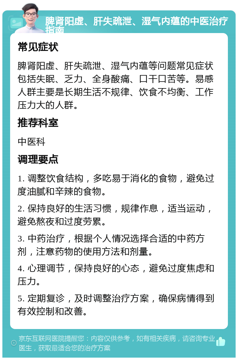 脾肾阳虚、肝失疏泄、湿气内蕴的中医治疗指南 常见症状 脾肾阳虚、肝失疏泄、湿气内蕴等问题常见症状包括失眠、乏力、全身酸痛、口干口苦等。易感人群主要是长期生活不规律、饮食不均衡、工作压力大的人群。 推荐科室 中医科 调理要点 1. 调整饮食结构，多吃易于消化的食物，避免过度油腻和辛辣的食物。 2. 保持良好的生活习惯，规律作息，适当运动，避免熬夜和过度劳累。 3. 中药治疗，根据个人情况选择合适的中药方剂，注意药物的使用方法和剂量。 4. 心理调节，保持良好的心态，避免过度焦虑和压力。 5. 定期复诊，及时调整治疗方案，确保病情得到有效控制和改善。