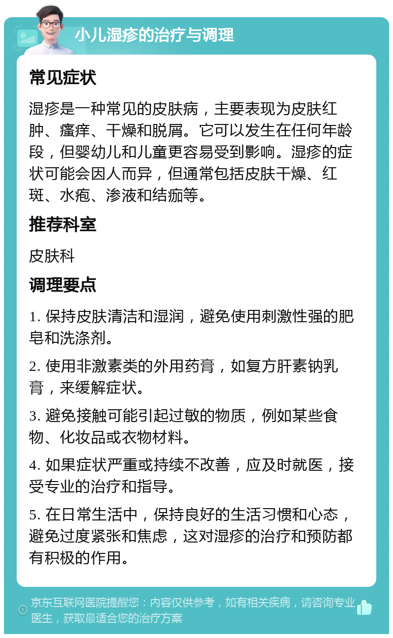 小儿湿疹的治疗与调理 常见症状 湿疹是一种常见的皮肤病，主要表现为皮肤红肿、瘙痒、干燥和脱屑。它可以发生在任何年龄段，但婴幼儿和儿童更容易受到影响。湿疹的症状可能会因人而异，但通常包括皮肤干燥、红斑、水疱、渗液和结痂等。 推荐科室 皮肤科 调理要点 1. 保持皮肤清洁和湿润，避免使用刺激性强的肥皂和洗涤剂。 2. 使用非激素类的外用药膏，如复方肝素钠乳膏，来缓解症状。 3. 避免接触可能引起过敏的物质，例如某些食物、化妆品或衣物材料。 4. 如果症状严重或持续不改善，应及时就医，接受专业的治疗和指导。 5. 在日常生活中，保持良好的生活习惯和心态，避免过度紧张和焦虑，这对湿疹的治疗和预防都有积极的作用。