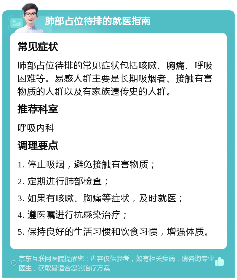 肺部占位待排的就医指南 常见症状 肺部占位待排的常见症状包括咳嗽、胸痛、呼吸困难等。易感人群主要是长期吸烟者、接触有害物质的人群以及有家族遗传史的人群。 推荐科室 呼吸内科 调理要点 1. 停止吸烟，避免接触有害物质； 2. 定期进行肺部检查； 3. 如果有咳嗽、胸痛等症状，及时就医； 4. 遵医嘱进行抗感染治疗； 5. 保持良好的生活习惯和饮食习惯，增强体质。