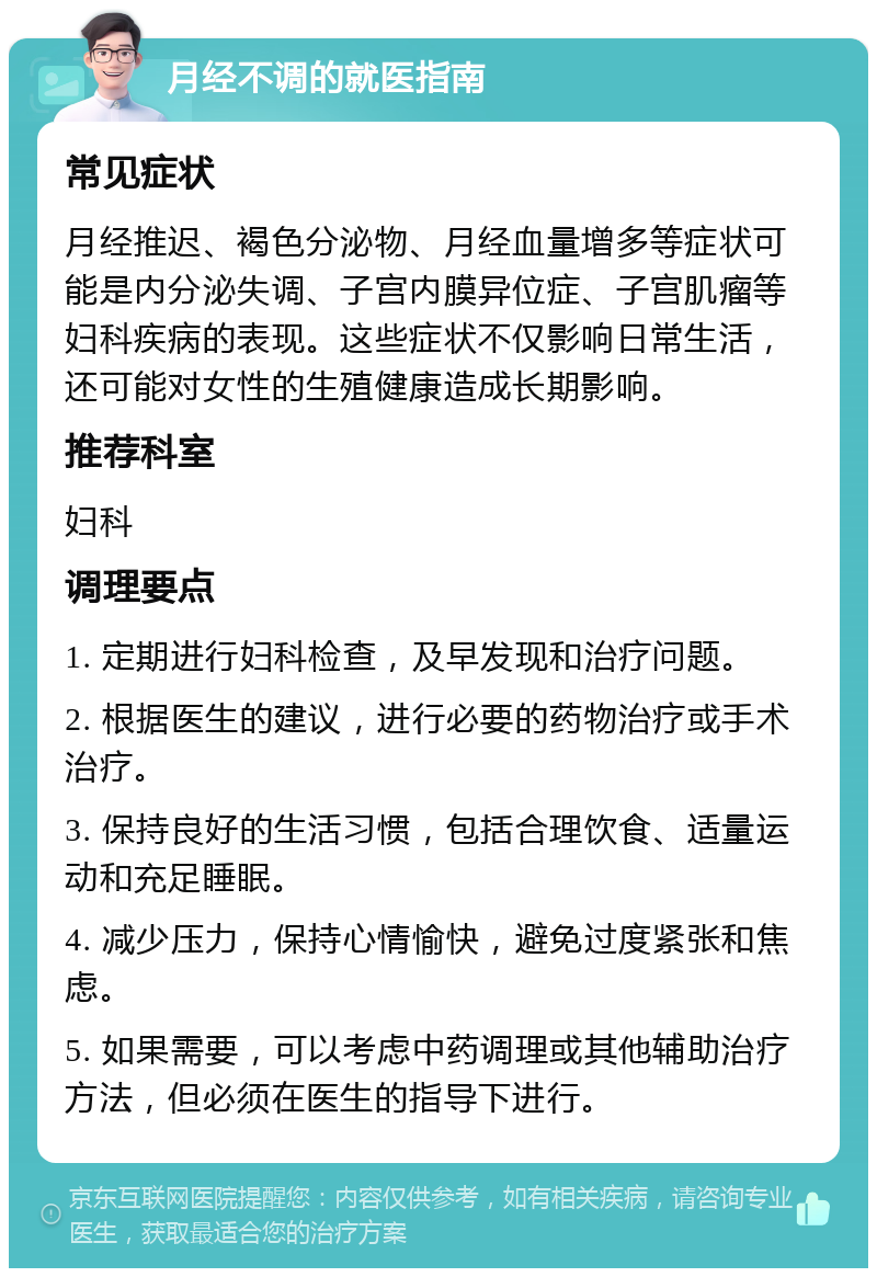 月经不调的就医指南 常见症状 月经推迟、褐色分泌物、月经血量增多等症状可能是内分泌失调、子宫内膜异位症、子宫肌瘤等妇科疾病的表现。这些症状不仅影响日常生活，还可能对女性的生殖健康造成长期影响。 推荐科室 妇科 调理要点 1. 定期进行妇科检查，及早发现和治疗问题。 2. 根据医生的建议，进行必要的药物治疗或手术治疗。 3. 保持良好的生活习惯，包括合理饮食、适量运动和充足睡眠。 4. 减少压力，保持心情愉快，避免过度紧张和焦虑。 5. 如果需要，可以考虑中药调理或其他辅助治疗方法，但必须在医生的指导下进行。