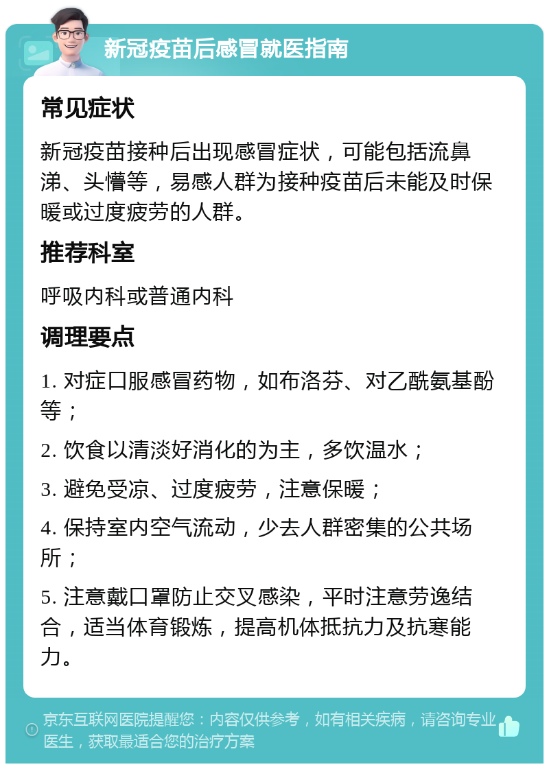 新冠疫苗后感冒就医指南 常见症状 新冠疫苗接种后出现感冒症状，可能包括流鼻涕、头懵等，易感人群为接种疫苗后未能及时保暖或过度疲劳的人群。 推荐科室 呼吸内科或普通内科 调理要点 1. 对症口服感冒药物，如布洛芬、对乙酰氨基酚等； 2. 饮食以清淡好消化的为主，多饮温水； 3. 避免受凉、过度疲劳，注意保暖； 4. 保持室内空气流动，少去人群密集的公共场所； 5. 注意戴口罩防止交叉感染，平时注意劳逸结合，适当体育锻炼，提高机体抵抗力及抗寒能力。