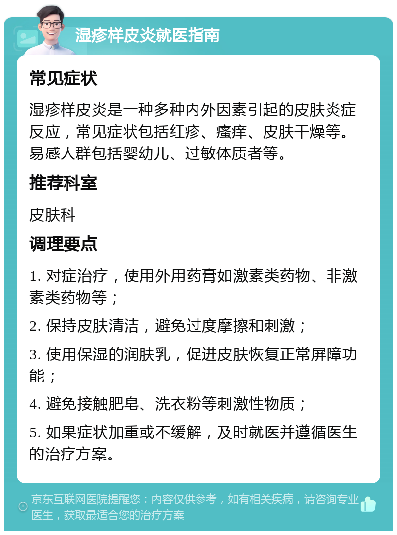 湿疹样皮炎就医指南 常见症状 湿疹样皮炎是一种多种内外因素引起的皮肤炎症反应，常见症状包括红疹、瘙痒、皮肤干燥等。易感人群包括婴幼儿、过敏体质者等。 推荐科室 皮肤科 调理要点 1. 对症治疗，使用外用药膏如激素类药物、非激素类药物等； 2. 保持皮肤清洁，避免过度摩擦和刺激； 3. 使用保湿的润肤乳，促进皮肤恢复正常屏障功能； 4. 避免接触肥皂、洗衣粉等刺激性物质； 5. 如果症状加重或不缓解，及时就医并遵循医生的治疗方案。