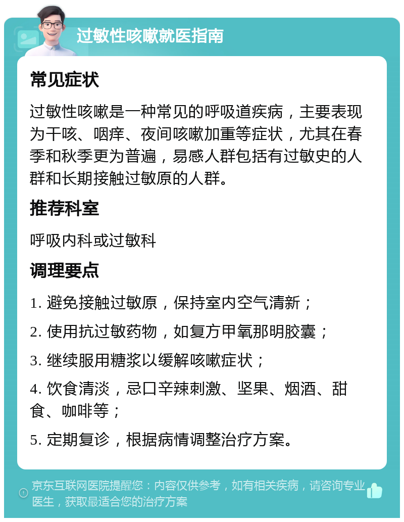 过敏性咳嗽就医指南 常见症状 过敏性咳嗽是一种常见的呼吸道疾病，主要表现为干咳、咽痒、夜间咳嗽加重等症状，尤其在春季和秋季更为普遍，易感人群包括有过敏史的人群和长期接触过敏原的人群。 推荐科室 呼吸内科或过敏科 调理要点 1. 避免接触过敏原，保持室内空气清新； 2. 使用抗过敏药物，如复方甲氧那明胶囊； 3. 继续服用糖浆以缓解咳嗽症状； 4. 饮食清淡，忌口辛辣刺激、坚果、烟酒、甜食、咖啡等； 5. 定期复诊，根据病情调整治疗方案。