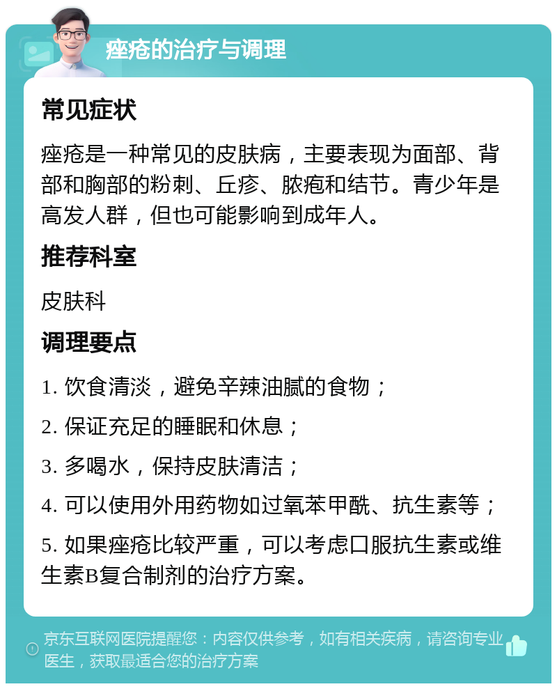 痤疮的治疗与调理 常见症状 痤疮是一种常见的皮肤病，主要表现为面部、背部和胸部的粉刺、丘疹、脓疱和结节。青少年是高发人群，但也可能影响到成年人。 推荐科室 皮肤科 调理要点 1. 饮食清淡，避免辛辣油腻的食物； 2. 保证充足的睡眠和休息； 3. 多喝水，保持皮肤清洁； 4. 可以使用外用药物如过氧苯甲酰、抗生素等； 5. 如果痤疮比较严重，可以考虑口服抗生素或维生素B复合制剂的治疗方案。