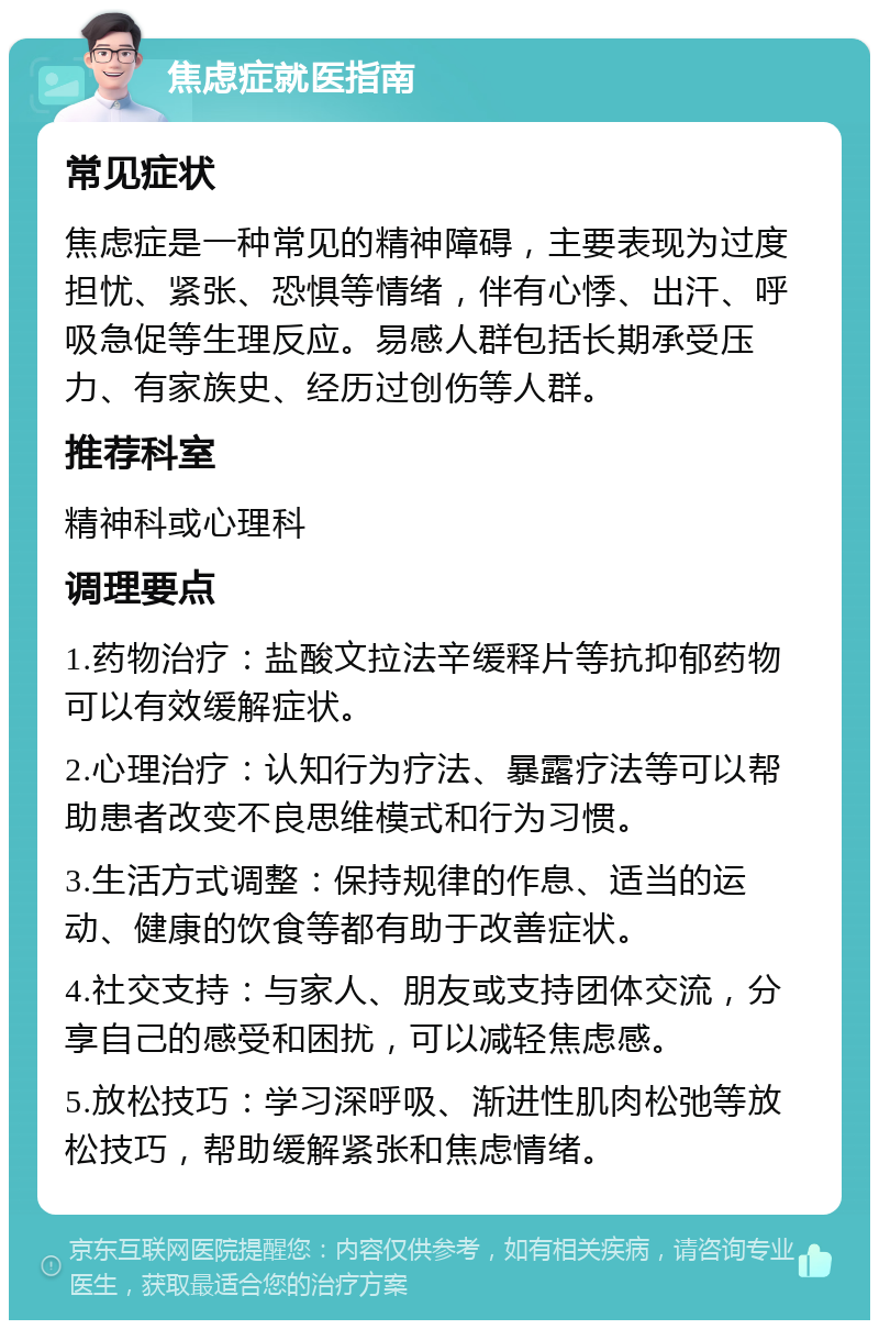 焦虑症就医指南 常见症状 焦虑症是一种常见的精神障碍，主要表现为过度担忧、紧张、恐惧等情绪，伴有心悸、出汗、呼吸急促等生理反应。易感人群包括长期承受压力、有家族史、经历过创伤等人群。 推荐科室 精神科或心理科 调理要点 1.药物治疗：盐酸文拉法辛缓释片等抗抑郁药物可以有效缓解症状。 2.心理治疗：认知行为疗法、暴露疗法等可以帮助患者改变不良思维模式和行为习惯。 3.生活方式调整：保持规律的作息、适当的运动、健康的饮食等都有助于改善症状。 4.社交支持：与家人、朋友或支持团体交流，分享自己的感受和困扰，可以减轻焦虑感。 5.放松技巧：学习深呼吸、渐进性肌肉松弛等放松技巧，帮助缓解紧张和焦虑情绪。