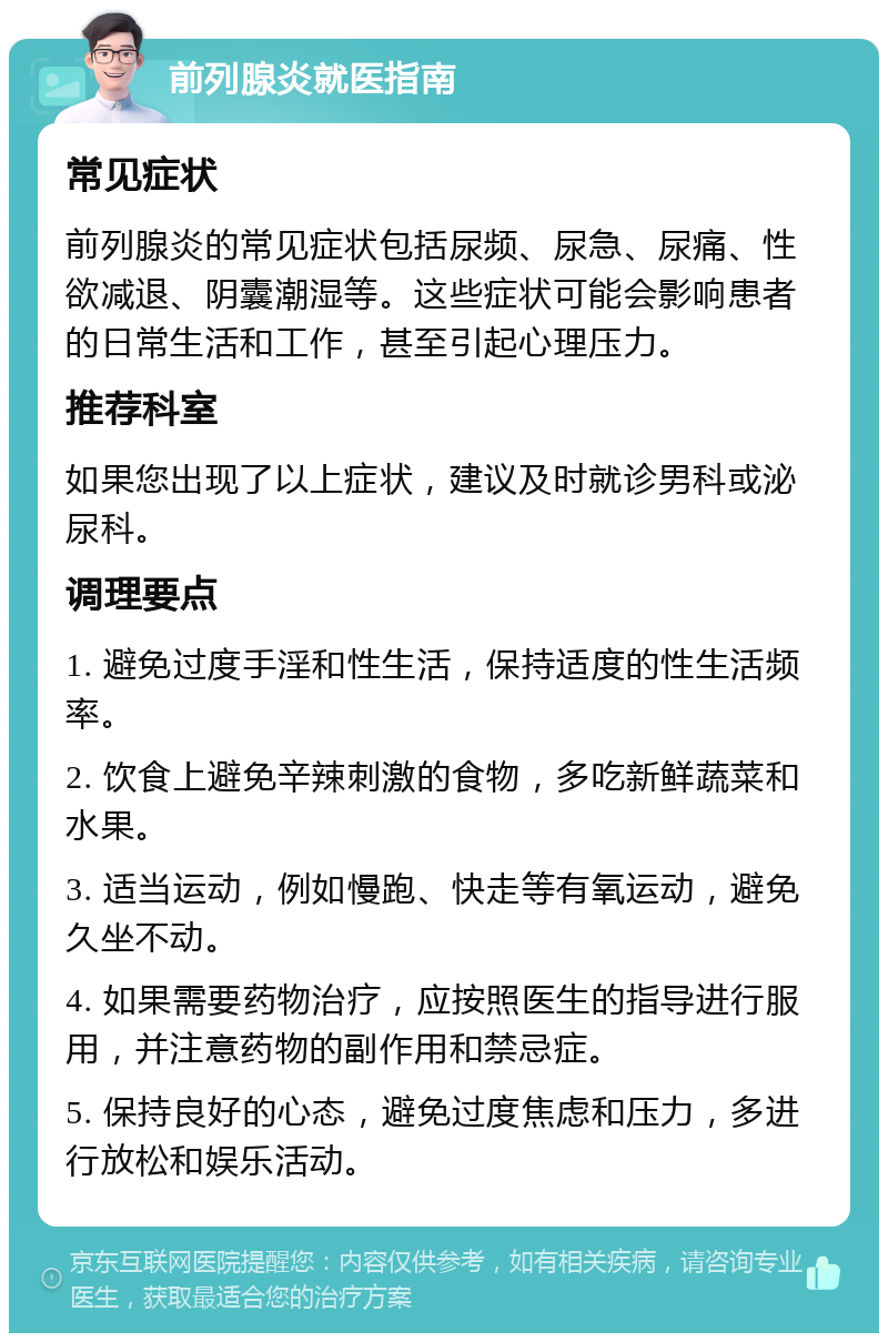 前列腺炎就医指南 常见症状 前列腺炎的常见症状包括尿频、尿急、尿痛、性欲减退、阴囊潮湿等。这些症状可能会影响患者的日常生活和工作，甚至引起心理压力。 推荐科室 如果您出现了以上症状，建议及时就诊男科或泌尿科。 调理要点 1. 避免过度手淫和性生活，保持适度的性生活频率。 2. 饮食上避免辛辣刺激的食物，多吃新鲜蔬菜和水果。 3. 适当运动，例如慢跑、快走等有氧运动，避免久坐不动。 4. 如果需要药物治疗，应按照医生的指导进行服用，并注意药物的副作用和禁忌症。 5. 保持良好的心态，避免过度焦虑和压力，多进行放松和娱乐活动。