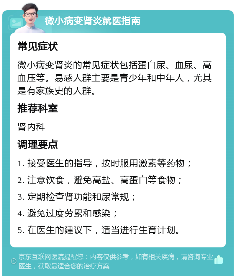 微小病变肾炎就医指南 常见症状 微小病变肾炎的常见症状包括蛋白尿、血尿、高血压等。易感人群主要是青少年和中年人，尤其是有家族史的人群。 推荐科室 肾内科 调理要点 1. 接受医生的指导，按时服用激素等药物； 2. 注意饮食，避免高盐、高蛋白等食物； 3. 定期检查肾功能和尿常规； 4. 避免过度劳累和感染； 5. 在医生的建议下，适当进行生育计划。