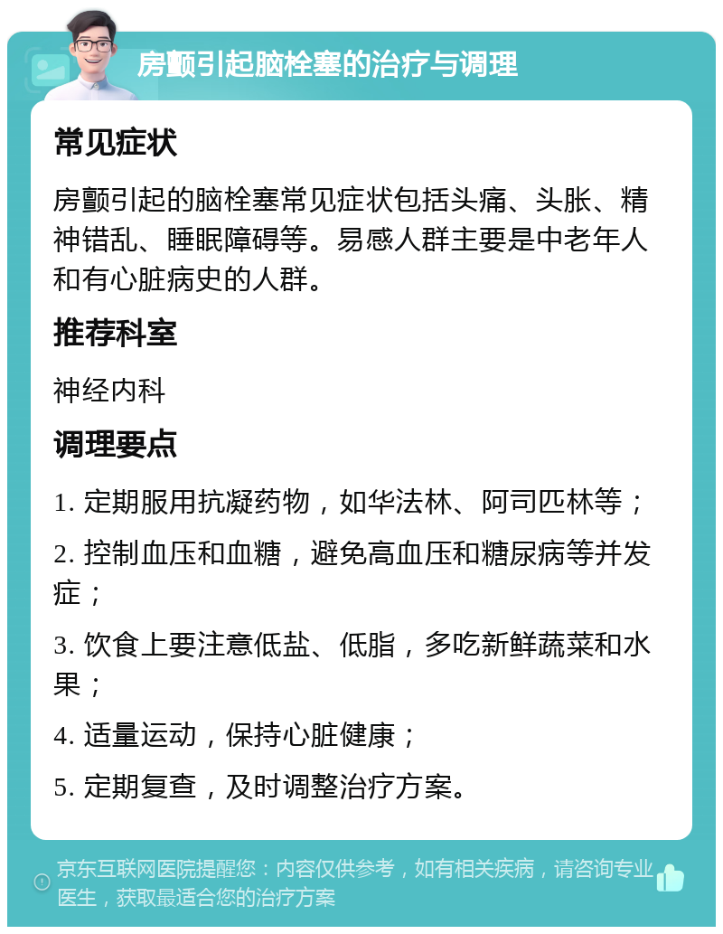 房颤引起脑栓塞的治疗与调理 常见症状 房颤引起的脑栓塞常见症状包括头痛、头胀、精神错乱、睡眠障碍等。易感人群主要是中老年人和有心脏病史的人群。 推荐科室 神经内科 调理要点 1. 定期服用抗凝药物，如华法林、阿司匹林等； 2. 控制血压和血糖，避免高血压和糖尿病等并发症； 3. 饮食上要注意低盐、低脂，多吃新鲜蔬菜和水果； 4. 适量运动，保持心脏健康； 5. 定期复查，及时调整治疗方案。