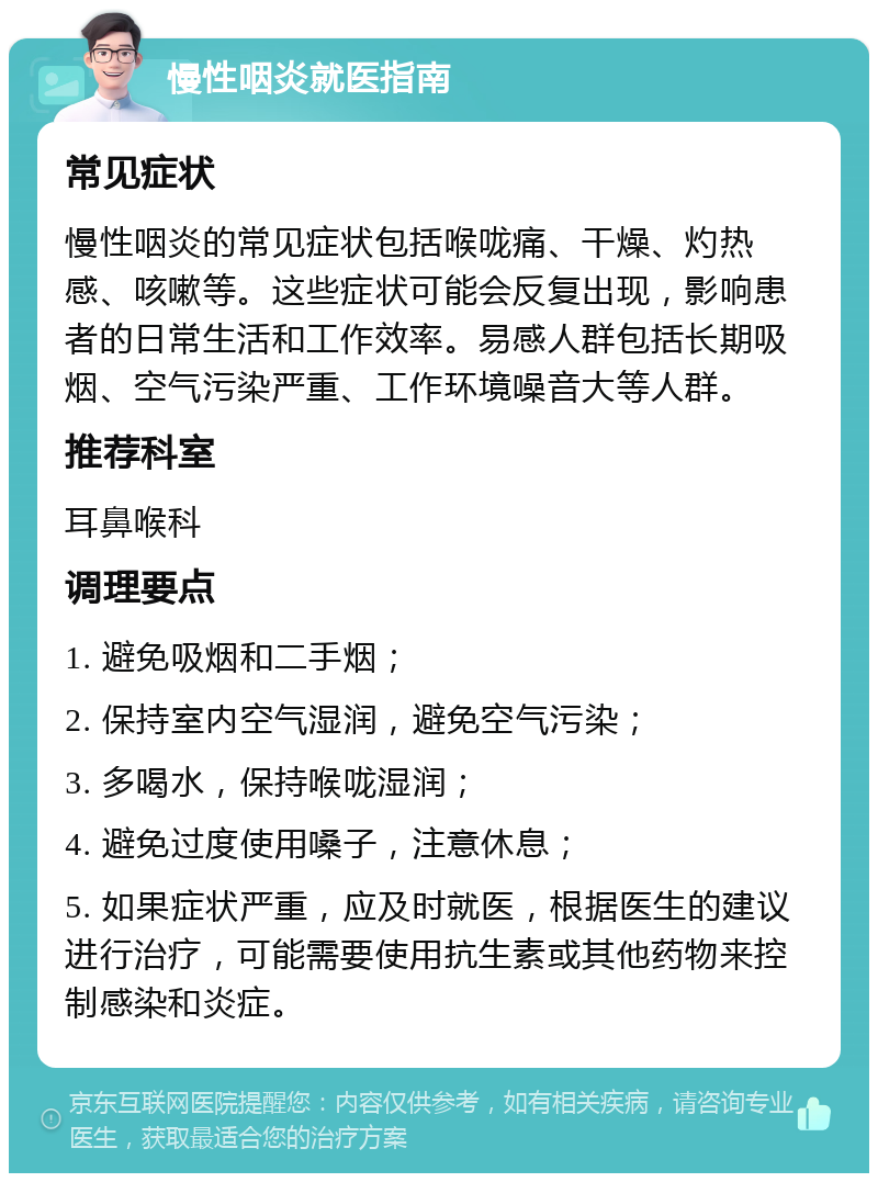 慢性咽炎就医指南 常见症状 慢性咽炎的常见症状包括喉咙痛、干燥、灼热感、咳嗽等。这些症状可能会反复出现，影响患者的日常生活和工作效率。易感人群包括长期吸烟、空气污染严重、工作环境噪音大等人群。 推荐科室 耳鼻喉科 调理要点 1. 避免吸烟和二手烟； 2. 保持室内空气湿润，避免空气污染； 3. 多喝水，保持喉咙湿润； 4. 避免过度使用嗓子，注意休息； 5. 如果症状严重，应及时就医，根据医生的建议进行治疗，可能需要使用抗生素或其他药物来控制感染和炎症。