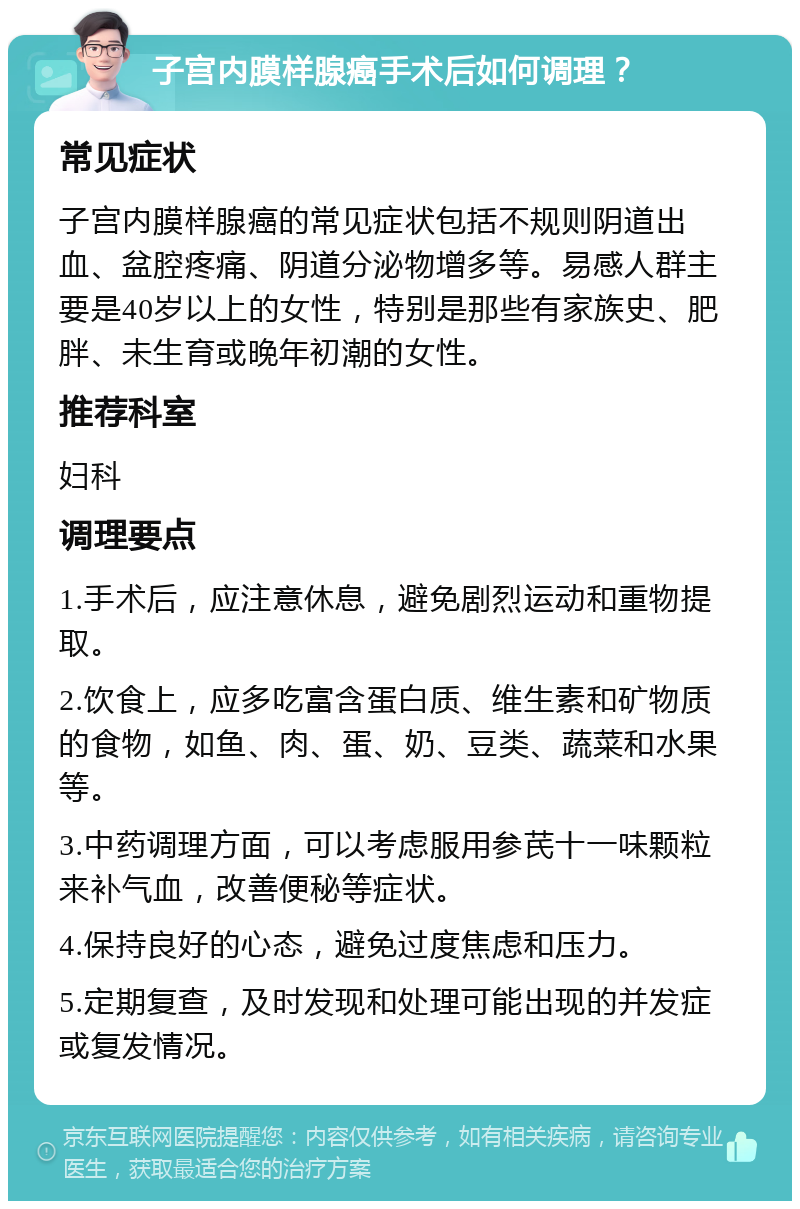 子宫内膜样腺癌手术后如何调理？ 常见症状 子宫内膜样腺癌的常见症状包括不规则阴道出血、盆腔疼痛、阴道分泌物增多等。易感人群主要是40岁以上的女性，特别是那些有家族史、肥胖、未生育或晚年初潮的女性。 推荐科室 妇科 调理要点 1.手术后，应注意休息，避免剧烈运动和重物提取。 2.饮食上，应多吃富含蛋白质、维生素和矿物质的食物，如鱼、肉、蛋、奶、豆类、蔬菜和水果等。 3.中药调理方面，可以考虑服用参芪十一味颗粒来补气血，改善便秘等症状。 4.保持良好的心态，避免过度焦虑和压力。 5.定期复查，及时发现和处理可能出现的并发症或复发情况。