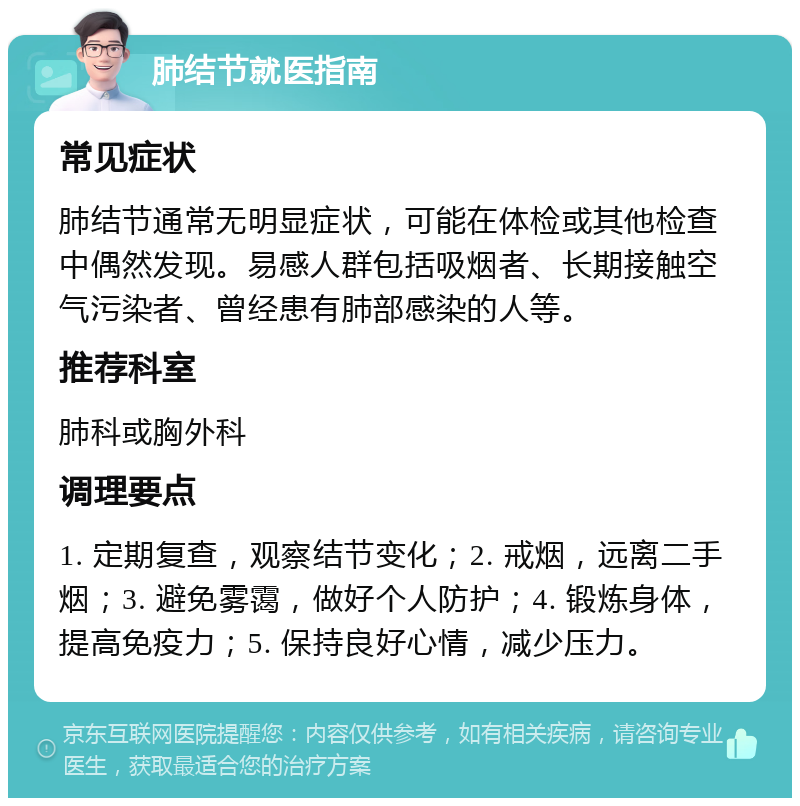 肺结节就医指南 常见症状 肺结节通常无明显症状，可能在体检或其他检查中偶然发现。易感人群包括吸烟者、长期接触空气污染者、曾经患有肺部感染的人等。 推荐科室 肺科或胸外科 调理要点 1. 定期复查，观察结节变化；2. 戒烟，远离二手烟；3. 避免雾霭，做好个人防护；4. 锻炼身体，提高免疫力；5. 保持良好心情，减少压力。