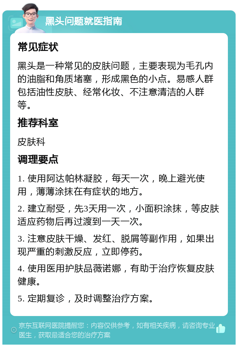 黑头问题就医指南 常见症状 黑头是一种常见的皮肤问题，主要表现为毛孔内的油脂和角质堵塞，形成黑色的小点。易感人群包括油性皮肤、经常化妆、不注意清洁的人群等。 推荐科室 皮肤科 调理要点 1. 使用阿达帕林凝胶，每天一次，晚上避光使用，薄薄涂抹在有症状的地方。 2. 建立耐受，先3天用一次，小面积涂抹，等皮肤适应药物后再过渡到一天一次。 3. 注意皮肤干燥、发红、脱屑等副作用，如果出现严重的刺激反应，立即停药。 4. 使用医用护肤品薇诺娜，有助于治疗恢复皮肤健康。 5. 定期复诊，及时调整治疗方案。