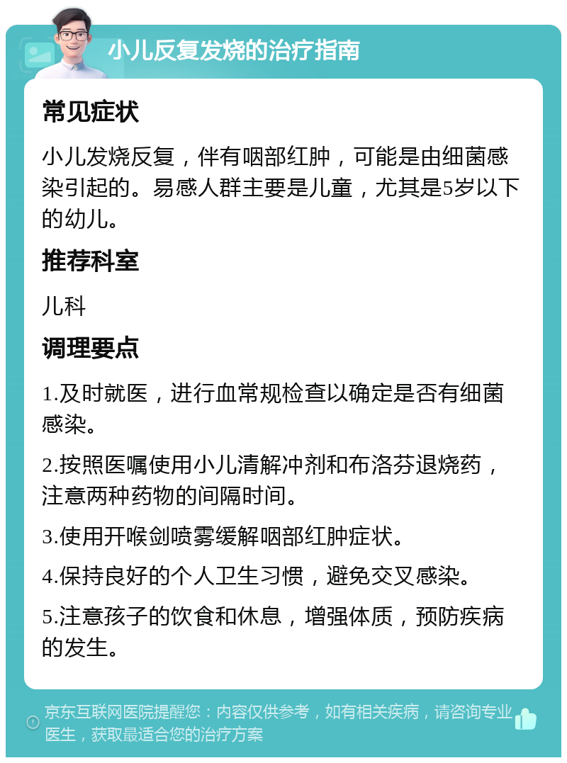 小儿反复发烧的治疗指南 常见症状 小儿发烧反复，伴有咽部红肿，可能是由细菌感染引起的。易感人群主要是儿童，尤其是5岁以下的幼儿。 推荐科室 儿科 调理要点 1.及时就医，进行血常规检查以确定是否有细菌感染。 2.按照医嘱使用小儿清解冲剂和布洛芬退烧药，注意两种药物的间隔时间。 3.使用开喉剑喷雾缓解咽部红肿症状。 4.保持良好的个人卫生习惯，避免交叉感染。 5.注意孩子的饮食和休息，增强体质，预防疾病的发生。