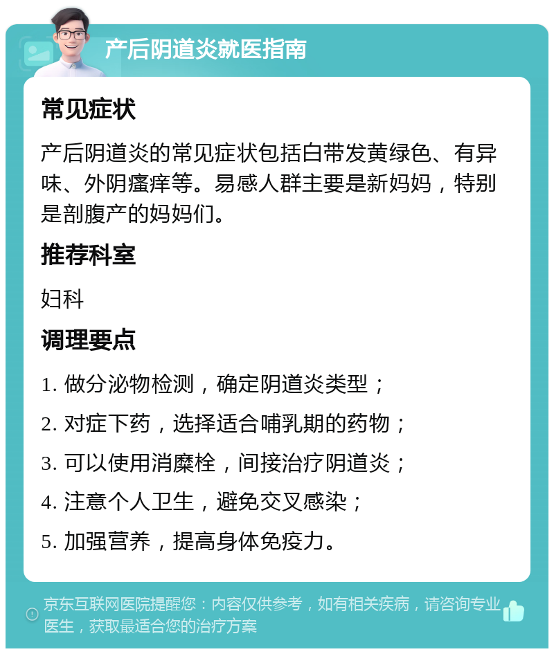 产后阴道炎就医指南 常见症状 产后阴道炎的常见症状包括白带发黄绿色、有异味、外阴瘙痒等。易感人群主要是新妈妈，特别是剖腹产的妈妈们。 推荐科室 妇科 调理要点 1. 做分泌物检测，确定阴道炎类型； 2. 对症下药，选择适合哺乳期的药物； 3. 可以使用消糜栓，间接治疗阴道炎； 4. 注意个人卫生，避免交叉感染； 5. 加强营养，提高身体免疫力。