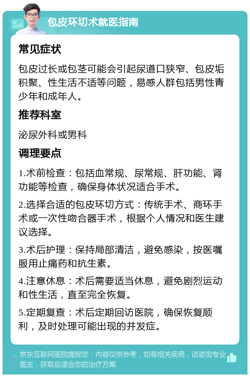 包皮环切术就医指南 常见症状 包皮过长或包茎可能会引起尿道口狭窄、包皮垢积聚、性生活不适等问题，易感人群包括男性青少年和成年人。 推荐科室 泌尿外科或男科 调理要点 1.术前检查：包括血常规、尿常规、肝功能、肾功能等检查，确保身体状况适合手术。 2.选择合适的包皮环切方式：传统手术、商环手术或一次性吻合器手术，根据个人情况和医生建议选择。 3.术后护理：保持局部清洁，避免感染，按医嘱服用止痛药和抗生素。 4.注意休息：术后需要适当休息，避免剧烈运动和性生活，直至完全恢复。 5.定期复查：术后定期回访医院，确保恢复顺利，及时处理可能出现的并发症。