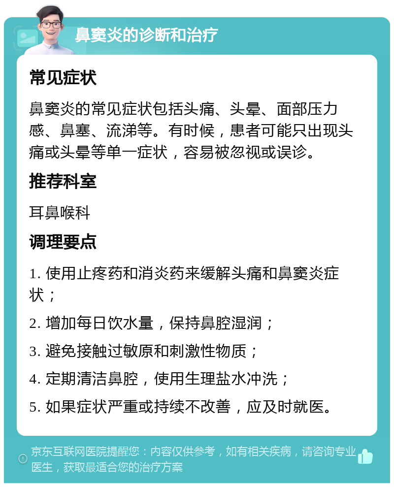 鼻窦炎的诊断和治疗 常见症状 鼻窦炎的常见症状包括头痛、头晕、面部压力感、鼻塞、流涕等。有时候，患者可能只出现头痛或头晕等单一症状，容易被忽视或误诊。 推荐科室 耳鼻喉科 调理要点 1. 使用止疼药和消炎药来缓解头痛和鼻窦炎症状； 2. 增加每日饮水量，保持鼻腔湿润； 3. 避免接触过敏原和刺激性物质； 4. 定期清洁鼻腔，使用生理盐水冲洗； 5. 如果症状严重或持续不改善，应及时就医。