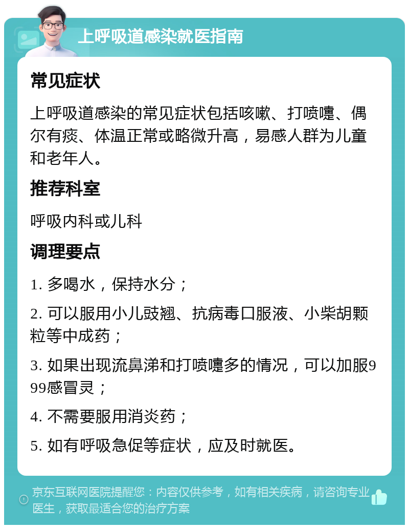 上呼吸道感染就医指南 常见症状 上呼吸道感染的常见症状包括咳嗽、打喷嚏、偶尔有痰、体温正常或略微升高，易感人群为儿童和老年人。 推荐科室 呼吸内科或儿科 调理要点 1. 多喝水，保持水分； 2. 可以服用小儿豉翘、抗病毒口服液、小柴胡颗粒等中成药； 3. 如果出现流鼻涕和打喷嚏多的情况，可以加服999感冒灵； 4. 不需要服用消炎药； 5. 如有呼吸急促等症状，应及时就医。