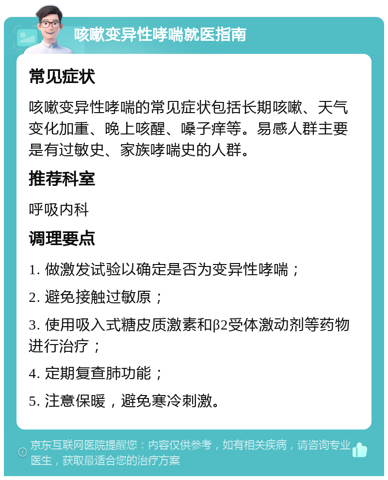 咳嗽变异性哮喘就医指南 常见症状 咳嗽变异性哮喘的常见症状包括长期咳嗽、天气变化加重、晚上咳醒、嗓子痒等。易感人群主要是有过敏史、家族哮喘史的人群。 推荐科室 呼吸内科 调理要点 1. 做激发试验以确定是否为变异性哮喘； 2. 避免接触过敏原； 3. 使用吸入式糖皮质激素和β2受体激动剂等药物进行治疗； 4. 定期复查肺功能； 5. 注意保暖，避免寒冷刺激。