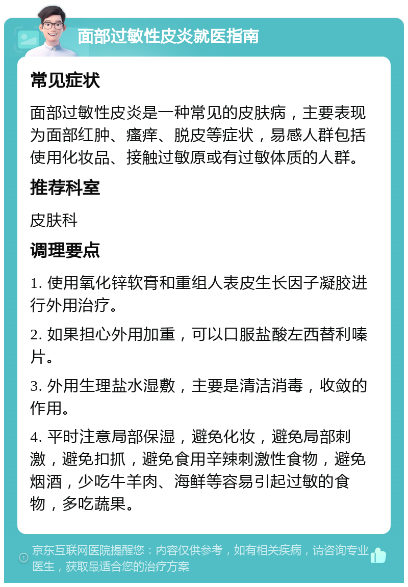 面部过敏性皮炎就医指南 常见症状 面部过敏性皮炎是一种常见的皮肤病，主要表现为面部红肿、瘙痒、脱皮等症状，易感人群包括使用化妆品、接触过敏原或有过敏体质的人群。 推荐科室 皮肤科 调理要点 1. 使用氧化锌软膏和重组人表皮生长因子凝胶进行外用治疗。 2. 如果担心外用加重，可以口服盐酸左西替利嗪片。 3. 外用生理盐水湿敷，主要是清洁消毒，收敛的作用。 4. 平时注意局部保湿，避免化妆，避免局部刺激，避免扣抓，避免食用辛辣刺激性食物，避免烟酒，少吃牛羊肉、海鲜等容易引起过敏的食物，多吃蔬果。