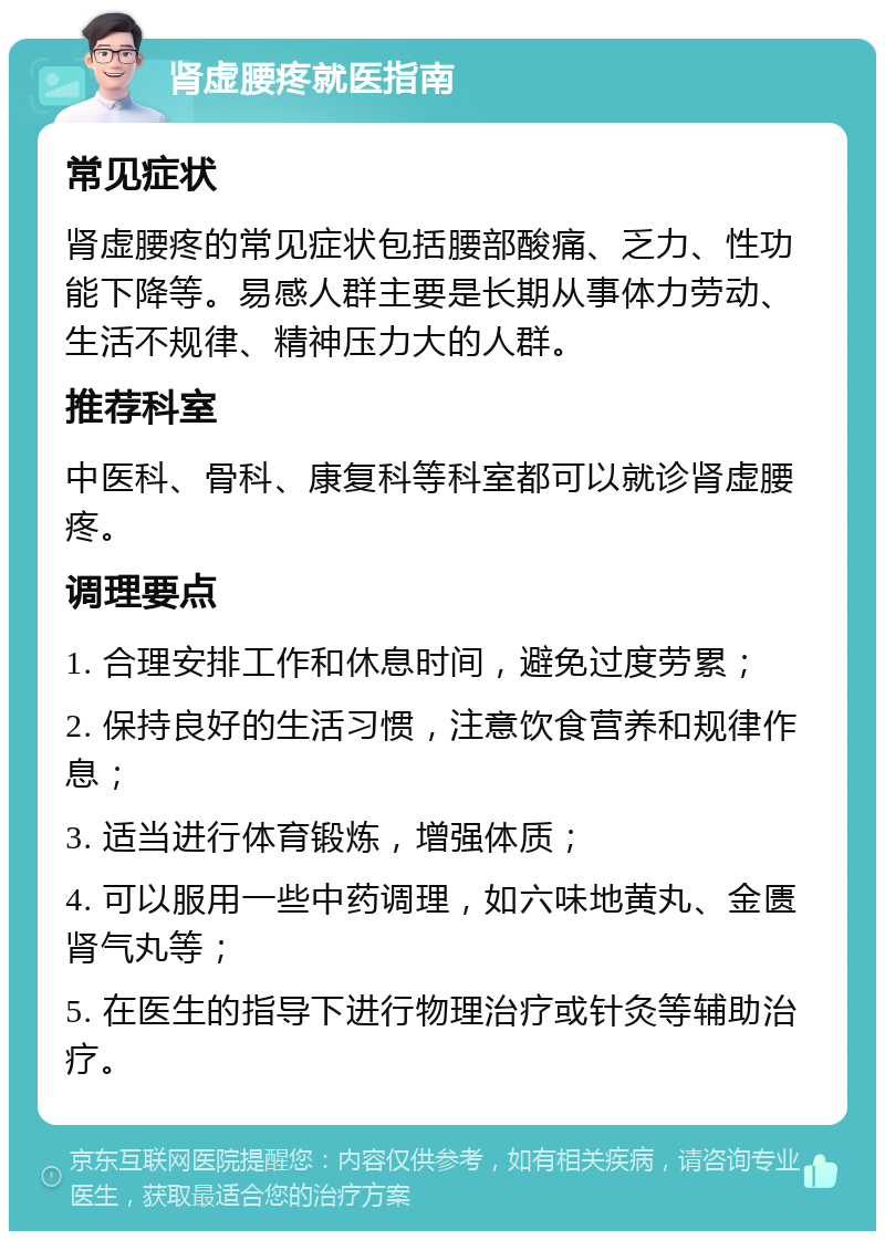 肾虚腰疼就医指南 常见症状 肾虚腰疼的常见症状包括腰部酸痛、乏力、性功能下降等。易感人群主要是长期从事体力劳动、生活不规律、精神压力大的人群。 推荐科室 中医科、骨科、康复科等科室都可以就诊肾虚腰疼。 调理要点 1. 合理安排工作和休息时间，避免过度劳累； 2. 保持良好的生活习惯，注意饮食营养和规律作息； 3. 适当进行体育锻炼，增强体质； 4. 可以服用一些中药调理，如六味地黄丸、金匮肾气丸等； 5. 在医生的指导下进行物理治疗或针灸等辅助治疗。