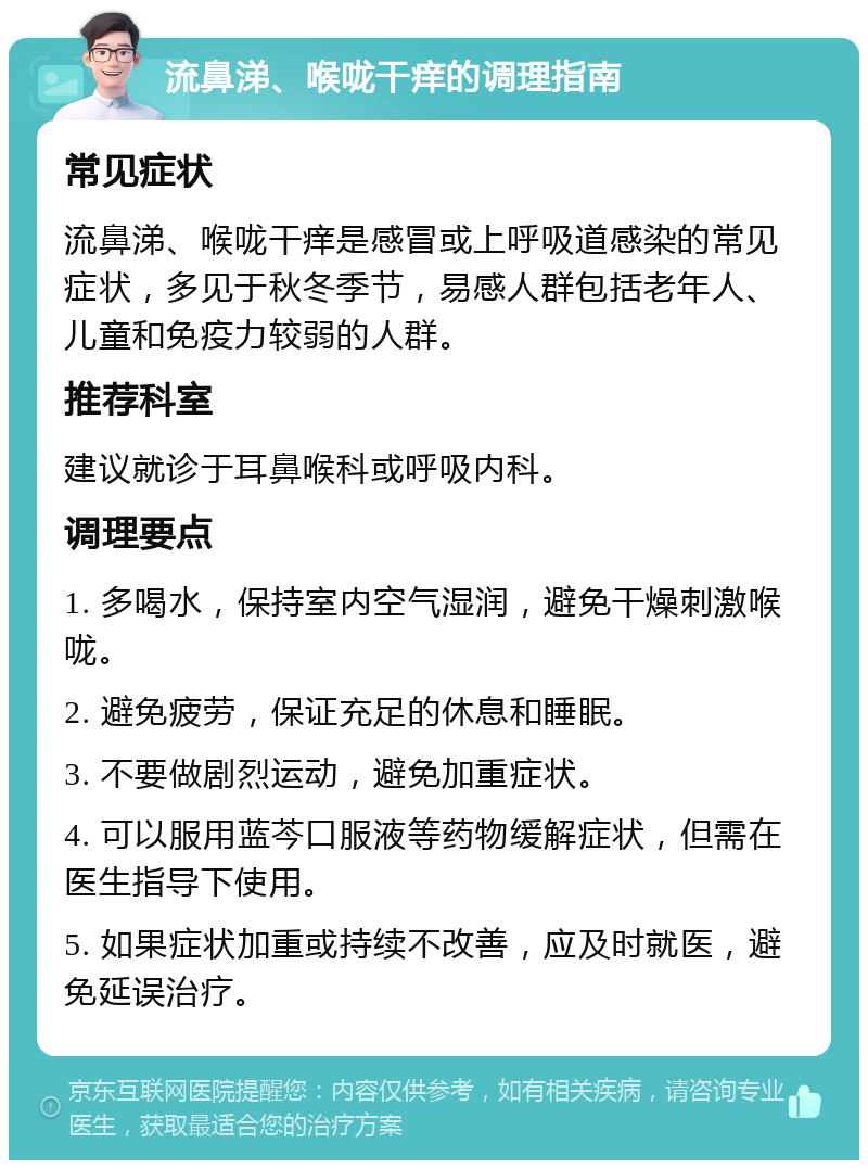 流鼻涕、喉咙干痒的调理指南 常见症状 流鼻涕、喉咙干痒是感冒或上呼吸道感染的常见症状，多见于秋冬季节，易感人群包括老年人、儿童和免疫力较弱的人群。 推荐科室 建议就诊于耳鼻喉科或呼吸内科。 调理要点 1. 多喝水，保持室内空气湿润，避免干燥刺激喉咙。 2. 避免疲劳，保证充足的休息和睡眠。 3. 不要做剧烈运动，避免加重症状。 4. 可以服用蓝芩口服液等药物缓解症状，但需在医生指导下使用。 5. 如果症状加重或持续不改善，应及时就医，避免延误治疗。