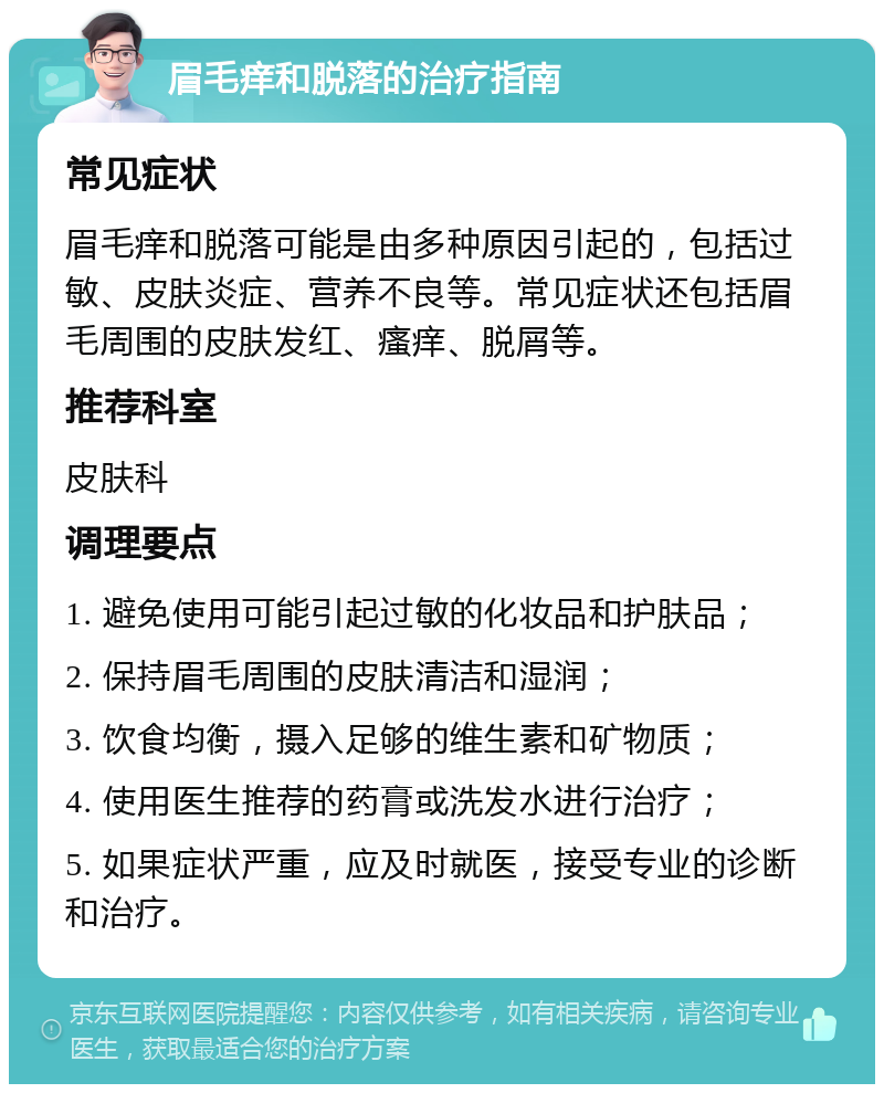 眉毛痒和脱落的治疗指南 常见症状 眉毛痒和脱落可能是由多种原因引起的，包括过敏、皮肤炎症、营养不良等。常见症状还包括眉毛周围的皮肤发红、瘙痒、脱屑等。 推荐科室 皮肤科 调理要点 1. 避免使用可能引起过敏的化妆品和护肤品； 2. 保持眉毛周围的皮肤清洁和湿润； 3. 饮食均衡，摄入足够的维生素和矿物质； 4. 使用医生推荐的药膏或洗发水进行治疗； 5. 如果症状严重，应及时就医，接受专业的诊断和治疗。