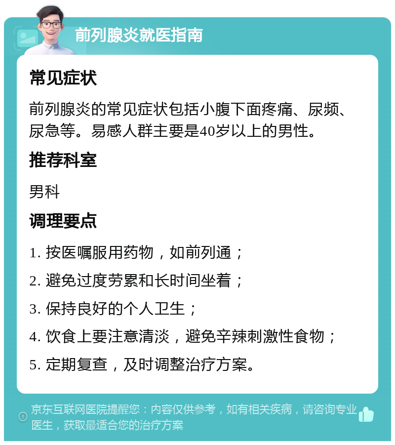 前列腺炎就医指南 常见症状 前列腺炎的常见症状包括小腹下面疼痛、尿频、尿急等。易感人群主要是40岁以上的男性。 推荐科室 男科 调理要点 1. 按医嘱服用药物，如前列通； 2. 避免过度劳累和长时间坐着； 3. 保持良好的个人卫生； 4. 饮食上要注意清淡，避免辛辣刺激性食物； 5. 定期复查，及时调整治疗方案。