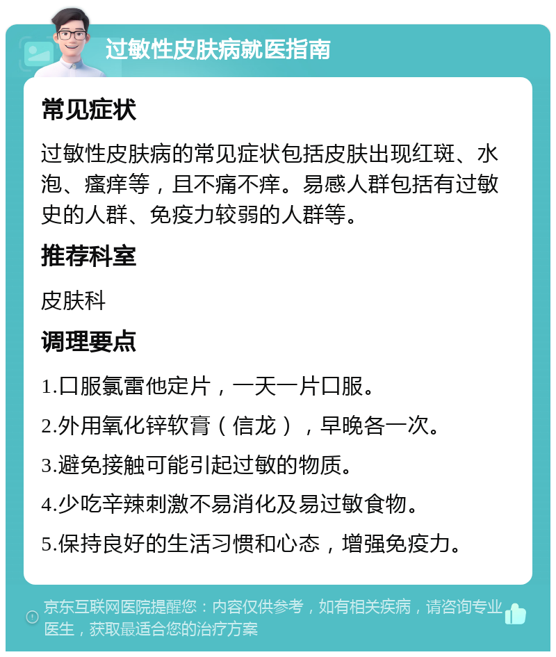 过敏性皮肤病就医指南 常见症状 过敏性皮肤病的常见症状包括皮肤出现红斑、水泡、瘙痒等，且不痛不痒。易感人群包括有过敏史的人群、免疫力较弱的人群等。 推荐科室 皮肤科 调理要点 1.口服氯雷他定片，一天一片口服。 2.外用氧化锌软膏（信龙），早晚各一次。 3.避免接触可能引起过敏的物质。 4.少吃辛辣刺激不易消化及易过敏食物。 5.保持良好的生活习惯和心态，增强免疫力。