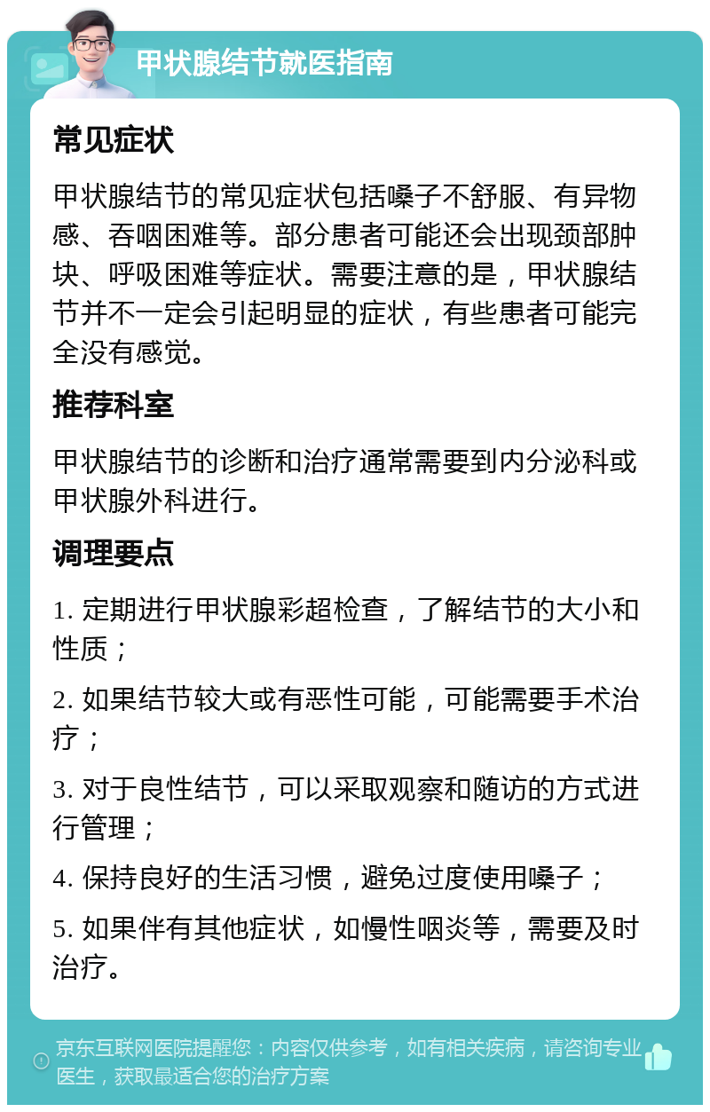 甲状腺结节就医指南 常见症状 甲状腺结节的常见症状包括嗓子不舒服、有异物感、吞咽困难等。部分患者可能还会出现颈部肿块、呼吸困难等症状。需要注意的是，甲状腺结节并不一定会引起明显的症状，有些患者可能完全没有感觉。 推荐科室 甲状腺结节的诊断和治疗通常需要到内分泌科或甲状腺外科进行。 调理要点 1. 定期进行甲状腺彩超检查，了解结节的大小和性质； 2. 如果结节较大或有恶性可能，可能需要手术治疗； 3. 对于良性结节，可以采取观察和随访的方式进行管理； 4. 保持良好的生活习惯，避免过度使用嗓子； 5. 如果伴有其他症状，如慢性咽炎等，需要及时治疗。