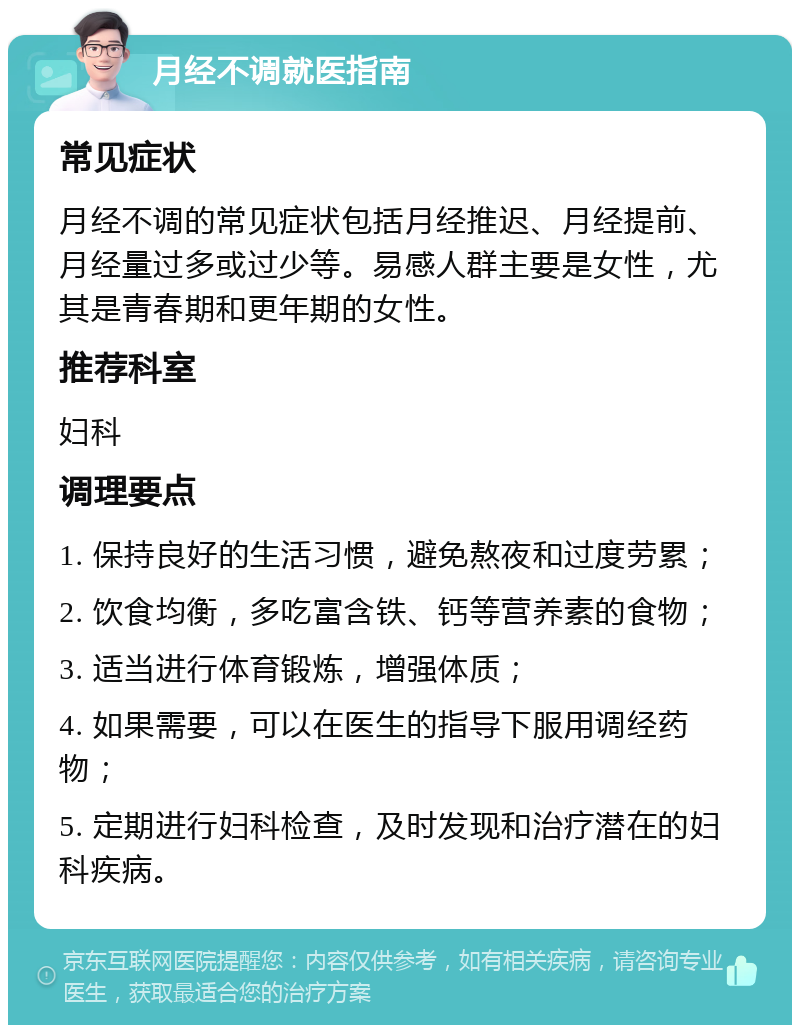 月经不调就医指南 常见症状 月经不调的常见症状包括月经推迟、月经提前、月经量过多或过少等。易感人群主要是女性，尤其是青春期和更年期的女性。 推荐科室 妇科 调理要点 1. 保持良好的生活习惯，避免熬夜和过度劳累； 2. 饮食均衡，多吃富含铁、钙等营养素的食物； 3. 适当进行体育锻炼，增强体质； 4. 如果需要，可以在医生的指导下服用调经药物； 5. 定期进行妇科检查，及时发现和治疗潜在的妇科疾病。