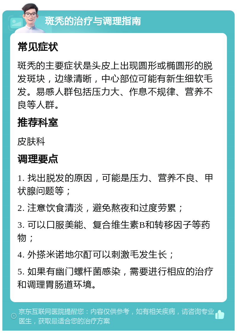 斑秃的治疗与调理指南 常见症状 斑秃的主要症状是头皮上出现圆形或椭圆形的脱发斑块，边缘清晰，中心部位可能有新生细软毛发。易感人群包括压力大、作息不规律、营养不良等人群。 推荐科室 皮肤科 调理要点 1. 找出脱发的原因，可能是压力、营养不良、甲状腺问题等； 2. 注意饮食清淡，避免熬夜和过度劳累； 3. 可以口服美能、复合维生素B和转移因子等药物； 4. 外搽米诺地尔酊可以刺激毛发生长； 5. 如果有幽门螺杆菌感染，需要进行相应的治疗和调理胃肠道环境。