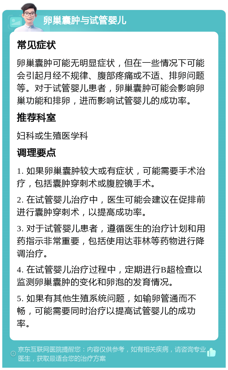 卵巢囊肿与试管婴儿 常见症状 卵巢囊肿可能无明显症状，但在一些情况下可能会引起月经不规律、腹部疼痛或不适、排卵问题等。对于试管婴儿患者，卵巢囊肿可能会影响卵巢功能和排卵，进而影响试管婴儿的成功率。 推荐科室 妇科或生殖医学科 调理要点 1. 如果卵巢囊肿较大或有症状，可能需要手术治疗，包括囊肿穿刺术或腹腔镜手术。 2. 在试管婴儿治疗中，医生可能会建议在促排前进行囊肿穿刺术，以提高成功率。 3. 对于试管婴儿患者，遵循医生的治疗计划和用药指示非常重要，包括使用达菲林等药物进行降调治疗。 4. 在试管婴儿治疗过程中，定期进行B超检查以监测卵巢囊肿的变化和卵泡的发育情况。 5. 如果有其他生殖系统问题，如输卵管通而不畅，可能需要同时治疗以提高试管婴儿的成功率。