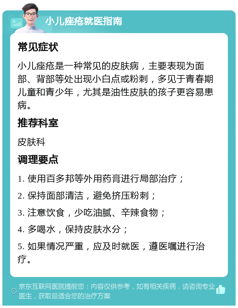 小儿痤疮就医指南 常见症状 小儿痤疮是一种常见的皮肤病，主要表现为面部、背部等处出现小白点或粉刺，多见于青春期儿童和青少年，尤其是油性皮肤的孩子更容易患病。 推荐科室 皮肤科 调理要点 1. 使用百多邦等外用药膏进行局部治疗； 2. 保持面部清洁，避免挤压粉刺； 3. 注意饮食，少吃油腻、辛辣食物； 4. 多喝水，保持皮肤水分； 5. 如果情况严重，应及时就医，遵医嘱进行治疗。