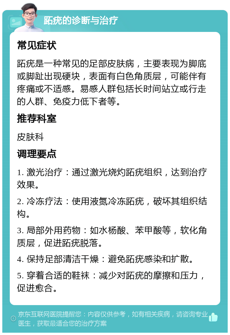 跖疣的诊断与治疗 常见症状 跖疣是一种常见的足部皮肤病，主要表现为脚底或脚趾出现硬块，表面有白色角质层，可能伴有疼痛或不适感。易感人群包括长时间站立或行走的人群、免疫力低下者等。 推荐科室 皮肤科 调理要点 1. 激光治疗：通过激光烧灼跖疣组织，达到治疗效果。 2. 冷冻疗法：使用液氮冷冻跖疣，破坏其组织结构。 3. 局部外用药物：如水杨酸、苯甲酸等，软化角质层，促进跖疣脱落。 4. 保持足部清洁干燥：避免跖疣感染和扩散。 5. 穿着合适的鞋袜：减少对跖疣的摩擦和压力，促进愈合。