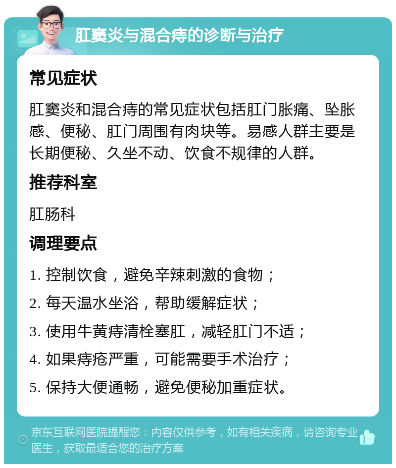 肛窦炎与混合痔的诊断与治疗 常见症状 肛窦炎和混合痔的常见症状包括肛门胀痛、坠胀感、便秘、肛门周围有肉块等。易感人群主要是长期便秘、久坐不动、饮食不规律的人群。 推荐科室 肛肠科 调理要点 1. 控制饮食，避免辛辣刺激的食物； 2. 每天温水坐浴，帮助缓解症状； 3. 使用牛黄痔清栓塞肛，减轻肛门不适； 4. 如果痔疮严重，可能需要手术治疗； 5. 保持大便通畅，避免便秘加重症状。