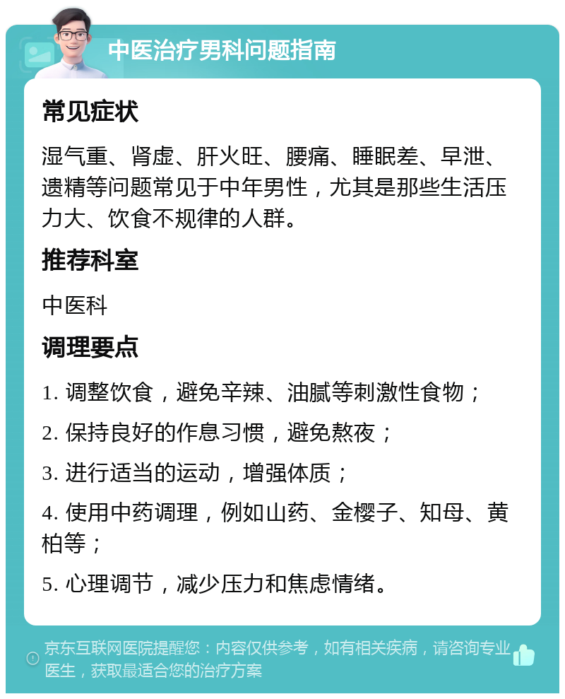 中医治疗男科问题指南 常见症状 湿气重、肾虚、肝火旺、腰痛、睡眠差、早泄、遗精等问题常见于中年男性，尤其是那些生活压力大、饮食不规律的人群。 推荐科室 中医科 调理要点 1. 调整饮食，避免辛辣、油腻等刺激性食物； 2. 保持良好的作息习惯，避免熬夜； 3. 进行适当的运动，增强体质； 4. 使用中药调理，例如山药、金樱子、知母、黄柏等； 5. 心理调节，减少压力和焦虑情绪。