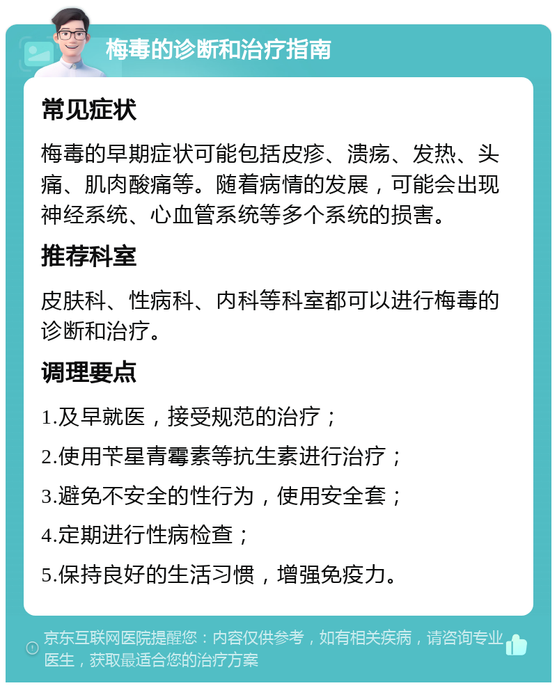 梅毒的诊断和治疗指南 常见症状 梅毒的早期症状可能包括皮疹、溃疡、发热、头痛、肌肉酸痛等。随着病情的发展，可能会出现神经系统、心血管系统等多个系统的损害。 推荐科室 皮肤科、性病科、内科等科室都可以进行梅毒的诊断和治疗。 调理要点 1.及早就医，接受规范的治疗； 2.使用苄星青霉素等抗生素进行治疗； 3.避免不安全的性行为，使用安全套； 4.定期进行性病检查； 5.保持良好的生活习惯，增强免疫力。