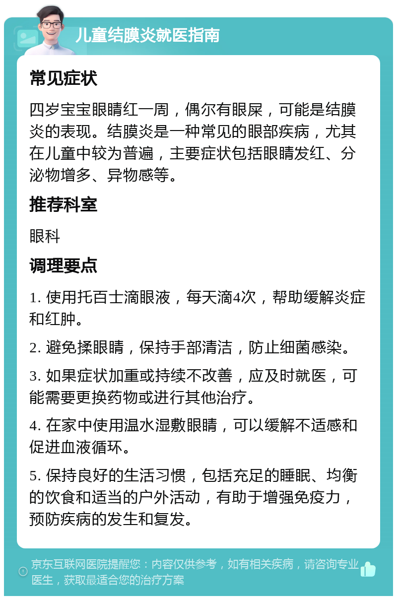 儿童结膜炎就医指南 常见症状 四岁宝宝眼睛红一周，偶尔有眼屎，可能是结膜炎的表现。结膜炎是一种常见的眼部疾病，尤其在儿童中较为普遍，主要症状包括眼睛发红、分泌物增多、异物感等。 推荐科室 眼科 调理要点 1. 使用托百士滴眼液，每天滴4次，帮助缓解炎症和红肿。 2. 避免揉眼睛，保持手部清洁，防止细菌感染。 3. 如果症状加重或持续不改善，应及时就医，可能需要更换药物或进行其他治疗。 4. 在家中使用温水湿敷眼睛，可以缓解不适感和促进血液循环。 5. 保持良好的生活习惯，包括充足的睡眠、均衡的饮食和适当的户外活动，有助于增强免疫力，预防疾病的发生和复发。