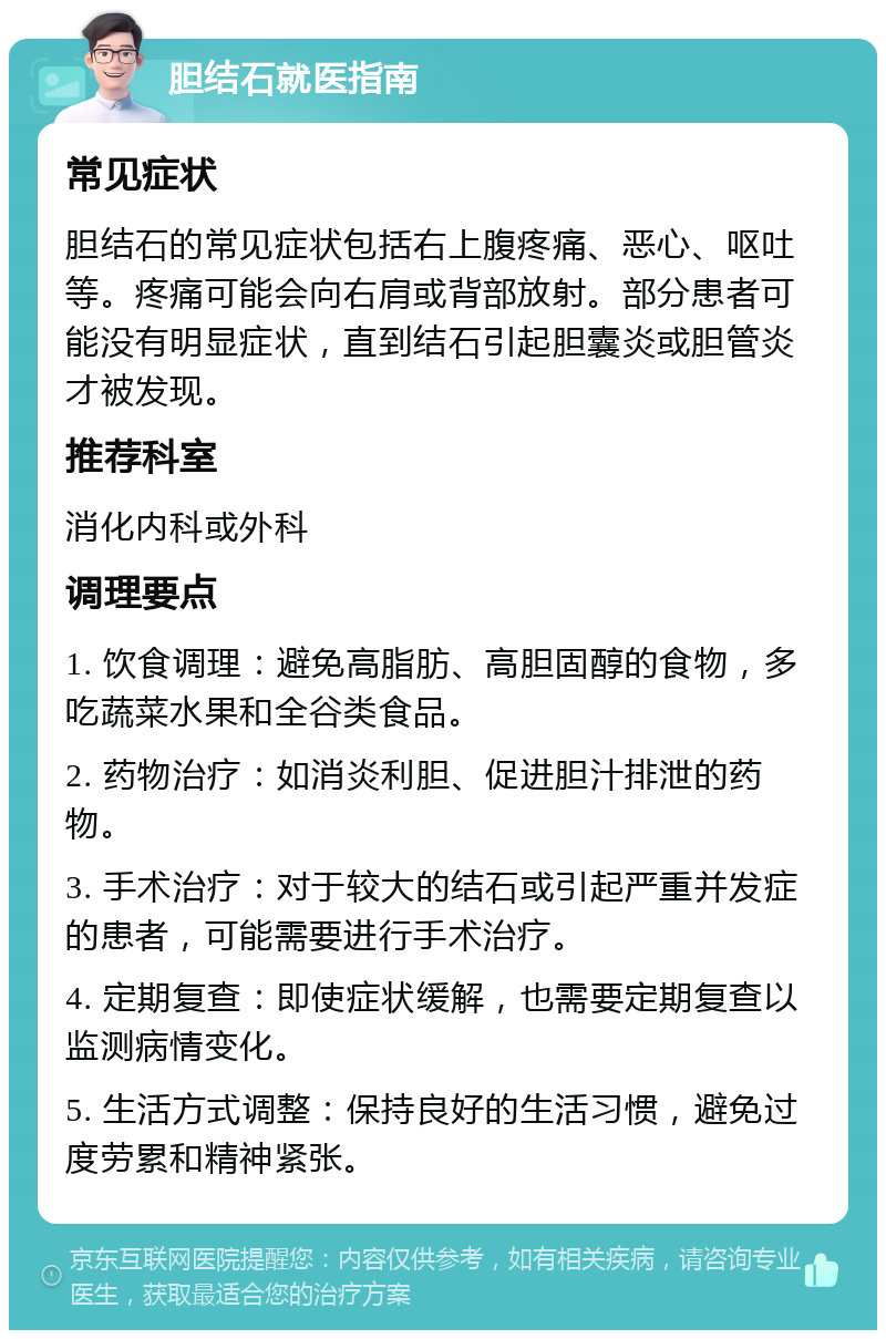 胆结石就医指南 常见症状 胆结石的常见症状包括右上腹疼痛、恶心、呕吐等。疼痛可能会向右肩或背部放射。部分患者可能没有明显症状，直到结石引起胆囊炎或胆管炎才被发现。 推荐科室 消化内科或外科 调理要点 1. 饮食调理：避免高脂肪、高胆固醇的食物，多吃蔬菜水果和全谷类食品。 2. 药物治疗：如消炎利胆、促进胆汁排泄的药物。 3. 手术治疗：对于较大的结石或引起严重并发症的患者，可能需要进行手术治疗。 4. 定期复查：即使症状缓解，也需要定期复查以监测病情变化。 5. 生活方式调整：保持良好的生活习惯，避免过度劳累和精神紧张。