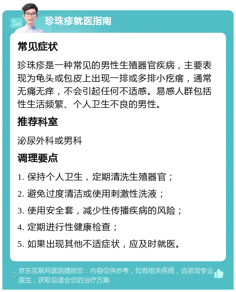 珍珠疹就医指南 常见症状 珍珠疹是一种常见的男性生殖器官疾病，主要表现为龟头或包皮上出现一排或多排小疙瘩，通常无痛无痒，不会引起任何不适感。易感人群包括性生活频繁、个人卫生不良的男性。 推荐科室 泌尿外科或男科 调理要点 1. 保持个人卫生，定期清洗生殖器官； 2. 避免过度清洁或使用刺激性洗液； 3. 使用安全套，减少性传播疾病的风险； 4. 定期进行性健康检查； 5. 如果出现其他不适症状，应及时就医。