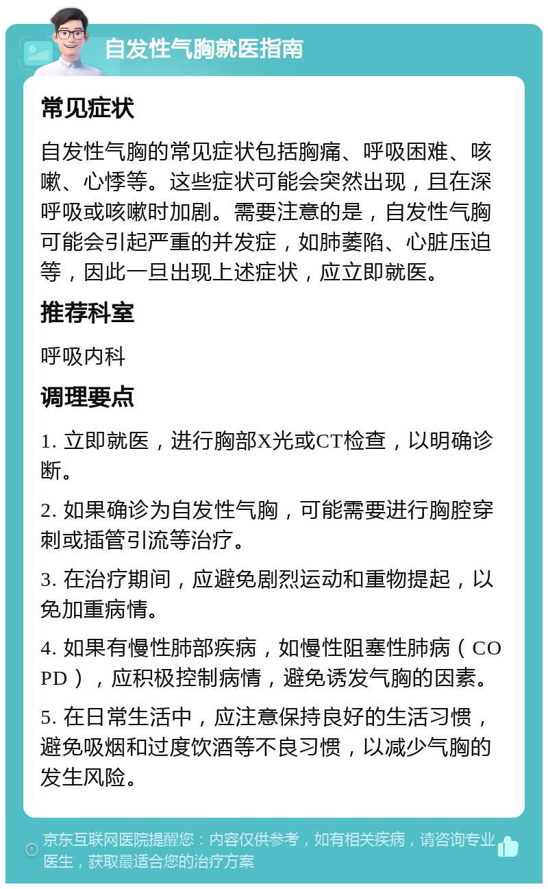 自发性气胸就医指南 常见症状 自发性气胸的常见症状包括胸痛、呼吸困难、咳嗽、心悸等。这些症状可能会突然出现，且在深呼吸或咳嗽时加剧。需要注意的是，自发性气胸可能会引起严重的并发症，如肺萎陷、心脏压迫等，因此一旦出现上述症状，应立即就医。 推荐科室 呼吸内科 调理要点 1. 立即就医，进行胸部X光或CT检查，以明确诊断。 2. 如果确诊为自发性气胸，可能需要进行胸腔穿刺或插管引流等治疗。 3. 在治疗期间，应避免剧烈运动和重物提起，以免加重病情。 4. 如果有慢性肺部疾病，如慢性阻塞性肺病（COPD），应积极控制病情，避免诱发气胸的因素。 5. 在日常生活中，应注意保持良好的生活习惯，避免吸烟和过度饮酒等不良习惯，以减少气胸的发生风险。