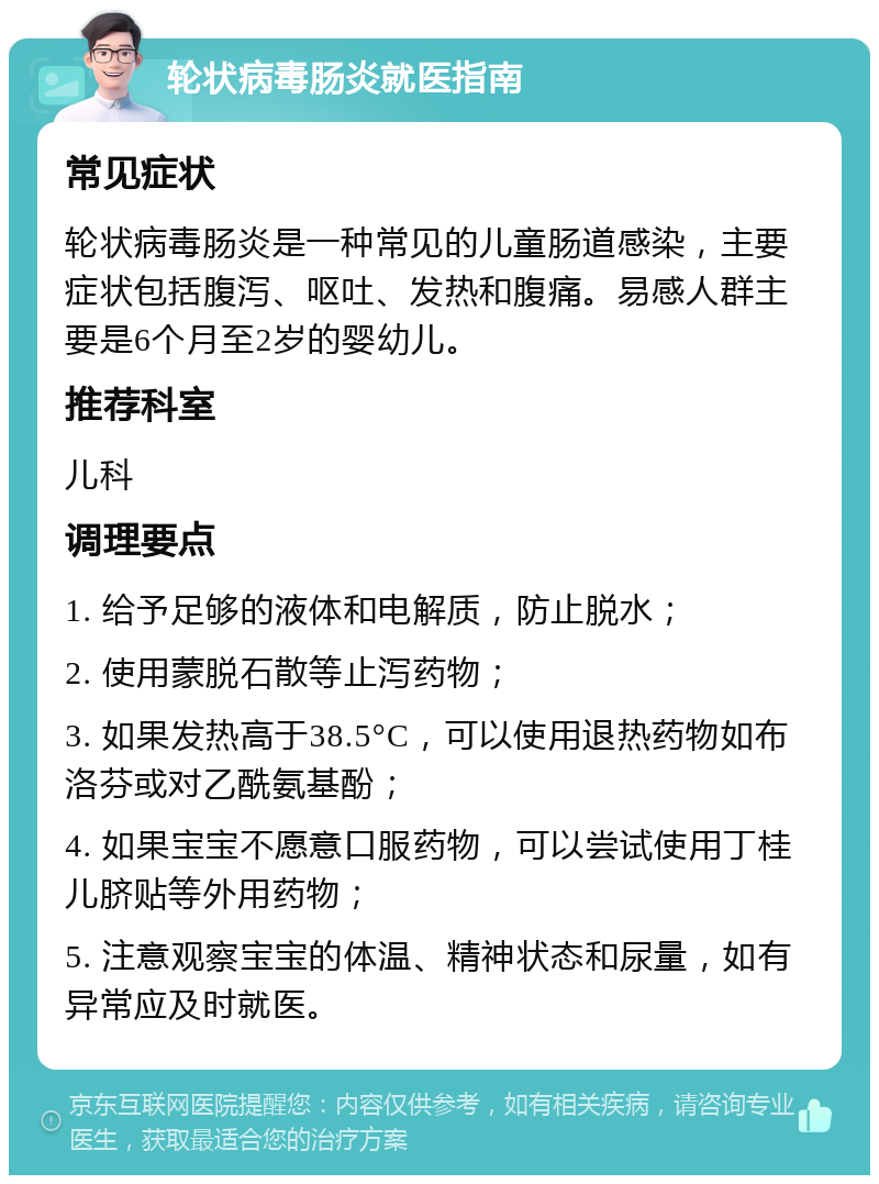 轮状病毒肠炎就医指南 常见症状 轮状病毒肠炎是一种常见的儿童肠道感染，主要症状包括腹泻、呕吐、发热和腹痛。易感人群主要是6个月至2岁的婴幼儿。 推荐科室 儿科 调理要点 1. 给予足够的液体和电解质，防止脱水； 2. 使用蒙脱石散等止泻药物； 3. 如果发热高于38.5°C，可以使用退热药物如布洛芬或对乙酰氨基酚； 4. 如果宝宝不愿意口服药物，可以尝试使用丁桂儿脐贴等外用药物； 5. 注意观察宝宝的体温、精神状态和尿量，如有异常应及时就医。