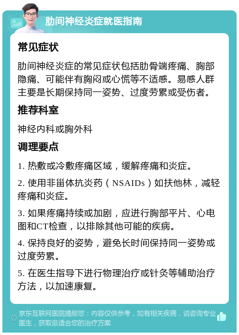 肋间神经炎症就医指南 常见症状 肋间神经炎症的常见症状包括肋骨端疼痛、胸部隐痛、可能伴有胸闷或心慌等不适感。易感人群主要是长期保持同一姿势、过度劳累或受伤者。 推荐科室 神经内科或胸外科 调理要点 1. 热敷或冷敷疼痛区域，缓解疼痛和炎症。 2. 使用非甾体抗炎药（NSAIDs）如扶他林，减轻疼痛和炎症。 3. 如果疼痛持续或加剧，应进行胸部平片、心电图和CT检查，以排除其他可能的疾病。 4. 保持良好的姿势，避免长时间保持同一姿势或过度劳累。 5. 在医生指导下进行物理治疗或针灸等辅助治疗方法，以加速康复。